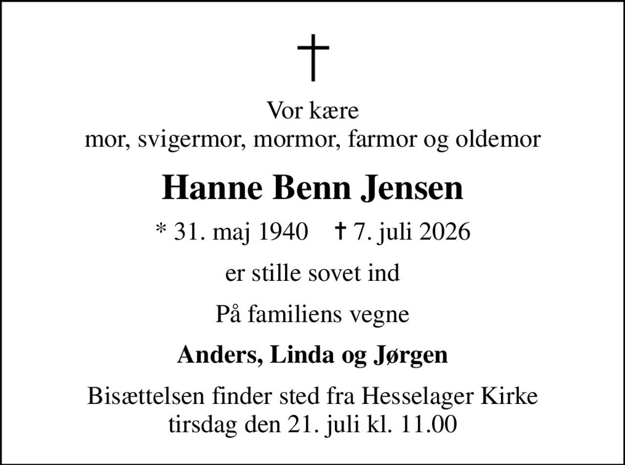 Vor kære mor, svigermor, mormor, farmor og oldemor
Hanne Benn Jensen
* 31. maj 1940    ✝ 7. juli 2026
er stille sovet ind
På familiens vegne
Anders, Linda og Jørgen
Bisættelsen finder sted fra Hesselager Kirke  tirsdag den 21. juli kl. 11.00