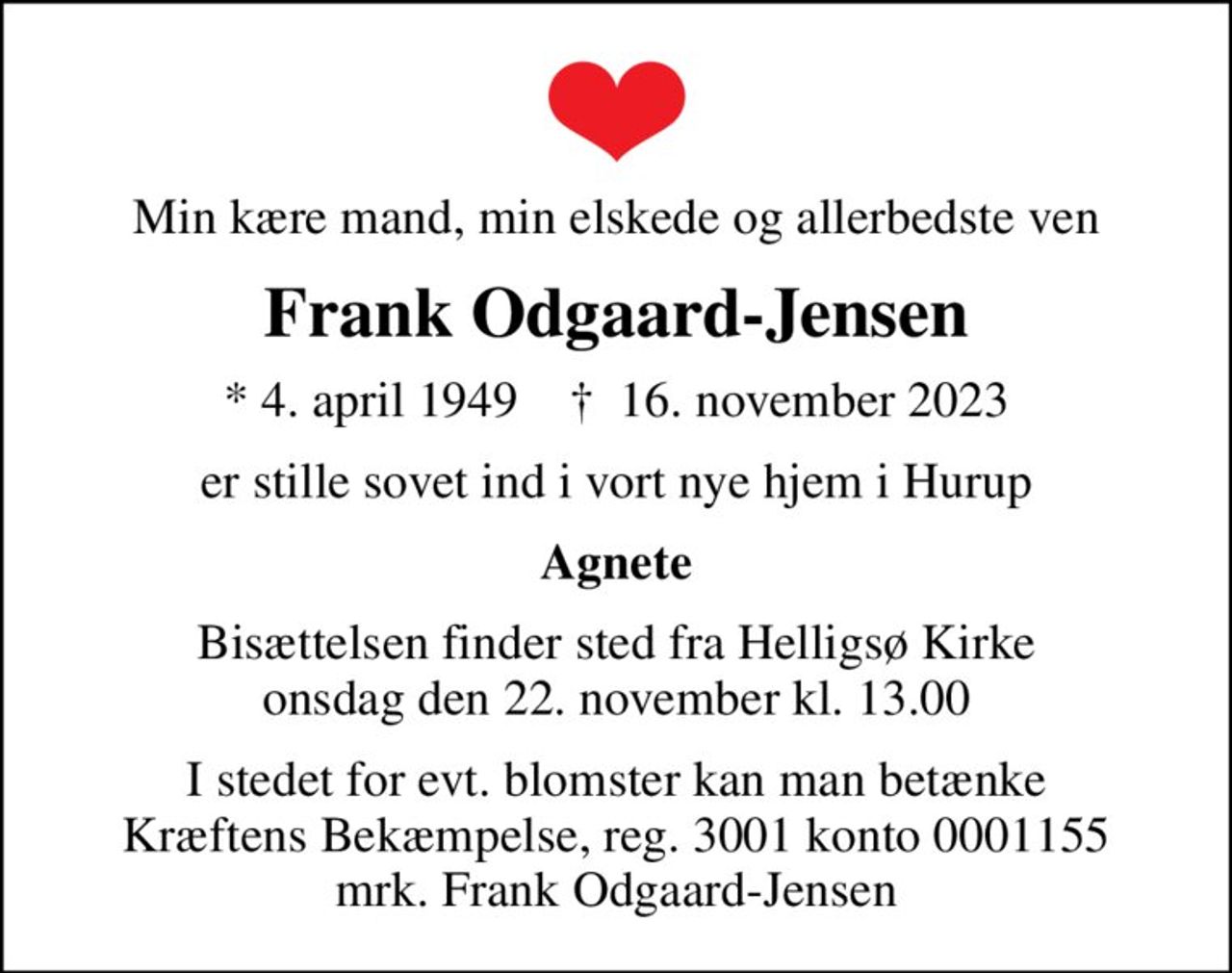 Min kære mand, min elskede og allerbedste ven
Frank Odgaard-Jensen
* 4. april 1949    ✝ 16. november 2023
er stille sovet ind i vort nye hjem i Hurup
Agnete
Bisættelsen finder sted fra Helligsø Kirke  onsdag den 22. november kl. 13.00 
I stedet for evt. blomster kan man betænke
					Kræftens Bekæmpelse reg.3001konto0001155mrk. Frank
					Odgaard-Jensen