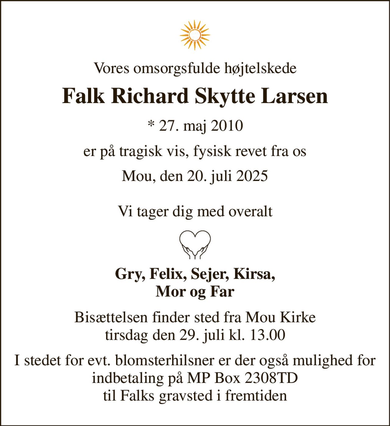 Vores omsorgsfulde højtelskede 
Falk Richard Skytte Larsen 
*​ 27. maj 2010 
er på tragisk vis, fysisk revet fra os 
Mou, den 20. juli 2025  Vi tager dig med overalt 
Gry, Felix, Sejer, Kirsa, Mor og Far 
Bisættelsen​ finder sted fra Mou Kirke​ tirsdag den 29. juli​ kl. 13.00 
I stedet for evt. blomsterhilsner er der også mulighed for indbetaling på MP Box 2308TD til Falks gravsted i fremtiden