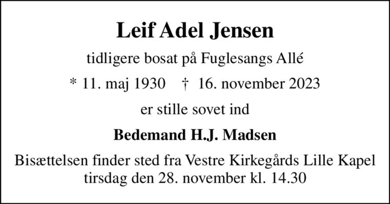 Leif Adel Jensen
tidligere bosat på Fuglesangs Allé
* 11. maj 1930    ✝ 16. november 2023
er stille sovet ind
Bedemand H.J. Madsen
Bisættelsen finder sted fra Vestre Kirkegårds Lille Kapel  tirsdag den 28. november kl. 14.30