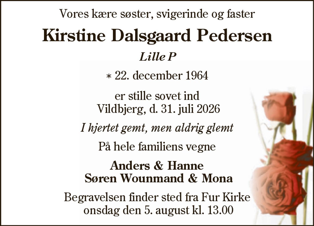 Kirstine Dalsgaard Pedersen 
* 22. december 1964 
er stille sovet ind 
Vildbjerg, den 31. juli 2026 
På familiens vegne 
Begravelsen finder sted onsdag den 5. august kl. 13.00 fra Fur Kirke
