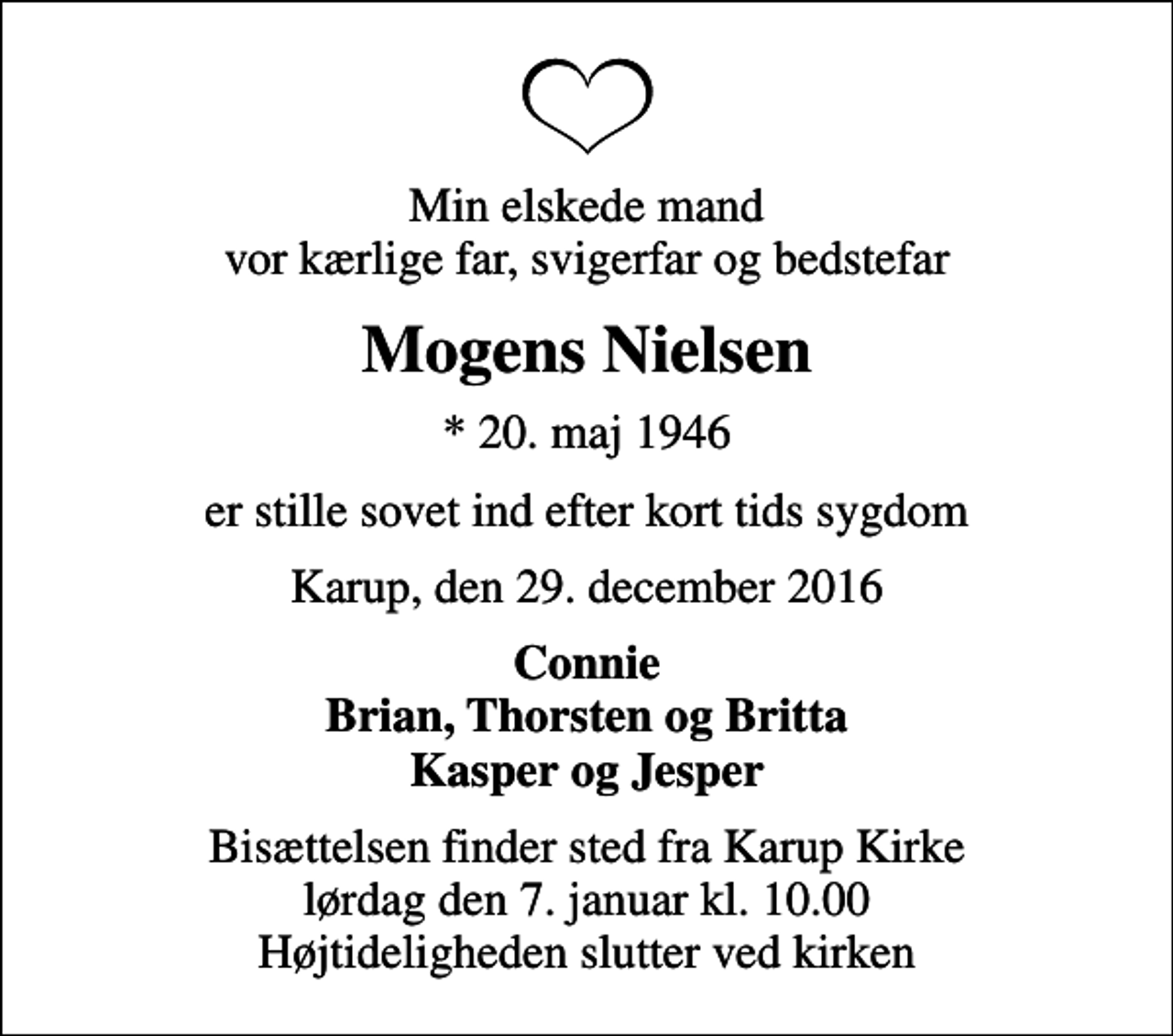 <p>Min elskede mand vor kærlige far, svigerfar og bedstefar<br />Mogens Nielsen<br />* 20. maj 1946<br />er stille sovet ind efter kort tids sygdom<br />Karup, den 29. december 2016<br />Connie Brian, Thorsten og Britta Kasper og Jesper<br />Bisættelsen finder sted fra Karup Kirke lørdag den 7. januar kl. 10.00 Højtideligheden slutter ved kirken</p>