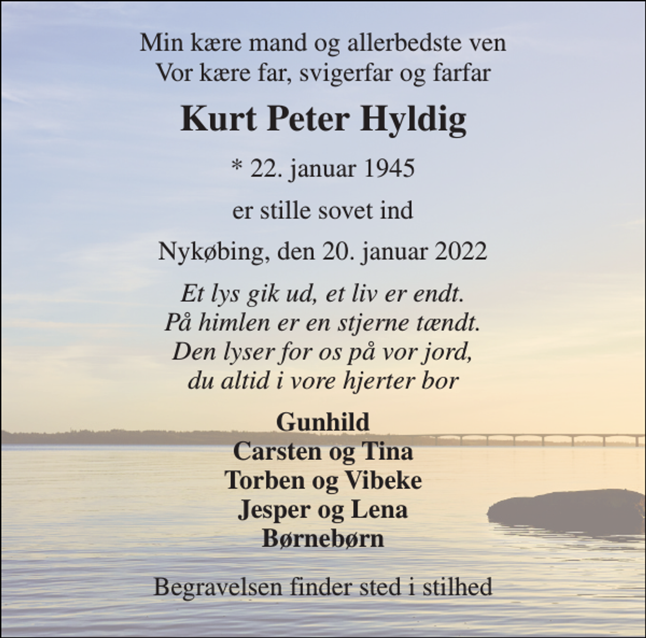 <p>Min kære mand og allerbedste ven Vor kære far, svigerfar og farfar<br />Kurt Peter Hyldig<br />*​ 22. januar 1945<br />er stille sovet ind<br />Nykøbing, den 20. januar 2022<br />Et lys gik ud, et liv er endt. På himlen er en stjerne tændt. Den lyser for os på vor jord, du altid i vore hjerter bor<br />Gunhild Carsten og Tina Torben og Vibeke Jesper og Lena Børnebørn<br />Begravelsen finder sted i stilhed</p>