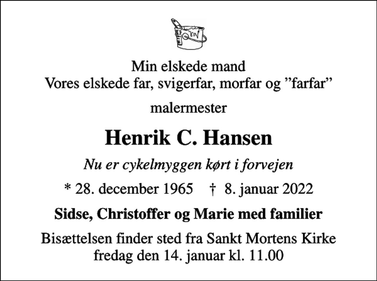 <p>Min elskede mand Vores elskede far, svigerfar, morfar og farfar<br />malermester<br />Henrik C. Hansen<br />Nu er cykelmyggen kørt i forvejen<br />* 28. december 1965 ✝ 8. januar 2022<br />Sidse, Christoffer og Marie med familier<br />Bisættelsen finder sted fra Sankt Mortens Kirke fredag den 14. januar kl. 11.00</p>