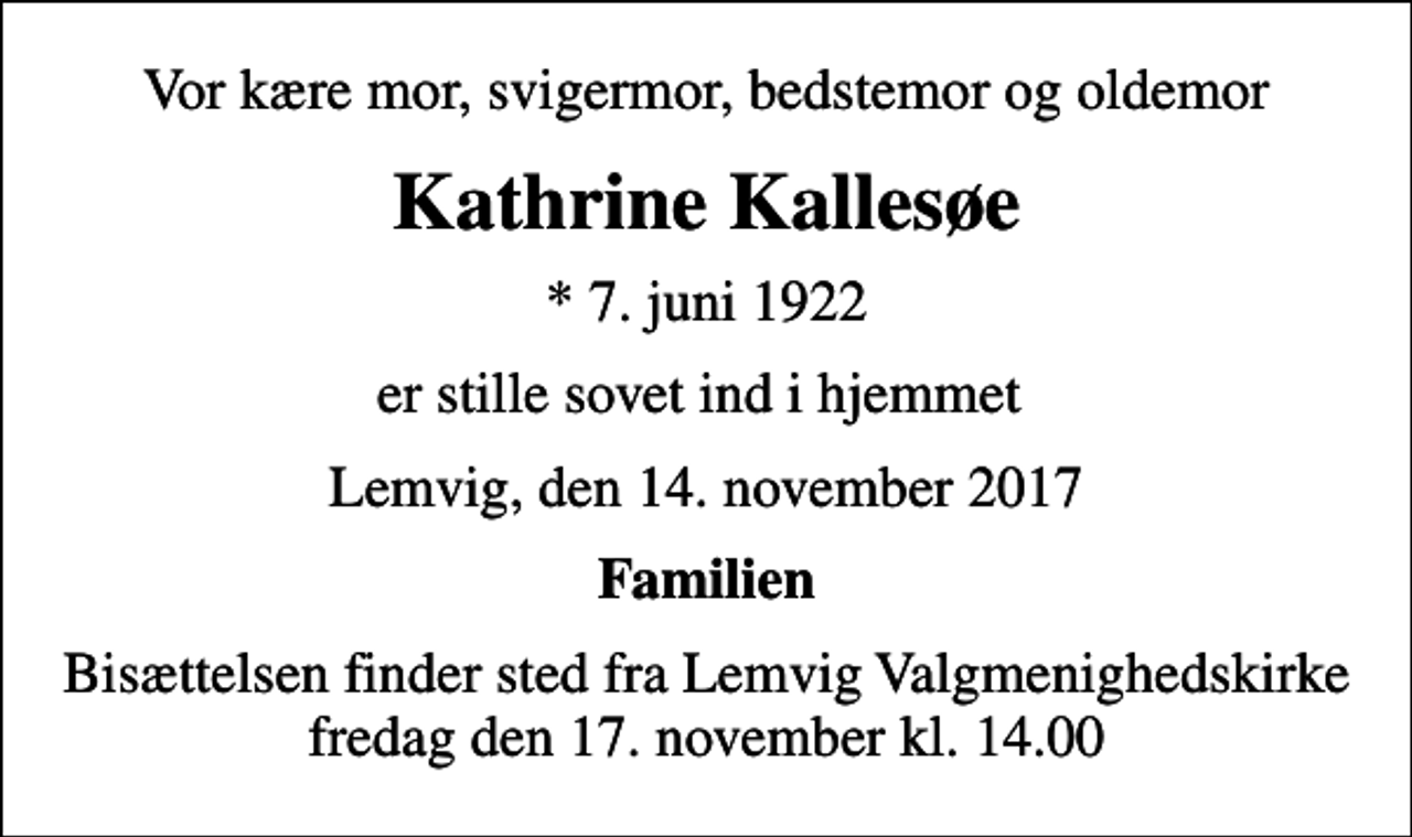 <p>Vor kære mor, svigermor, bedstemor og oldemor<br />Kathrine Kallesøe<br />* 7. juni 1922<br />er stille sovet ind i hjemmet<br />Lemvig, den 14. november 2017<br />Familien<br />Bisættelsen finder sted fra Lemvig Valgmenighedskirke fredag den 17. november kl. 14.00</p>
