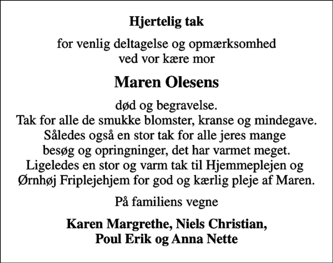 <p>Hjertelig tak<br />for venlig deltagelse og opmærksomhed ved vor kære mor<br />Maren Olesens<br />død og begravelse. Tak for alle de smukke blomster, kranse og mindegave. Således også en stor tak for alle jeres mange besøg og opringninger, det har varmet meget. Ligeledes en stor og varm tak til Hjemmeplejen og Ørnhøj Friplejehjem for god og kærlig pleje af Maren.<br />På familiens vegne<br />Karen Margrethe, Niels Christian, Poul Erik og Anna Nette</p>
