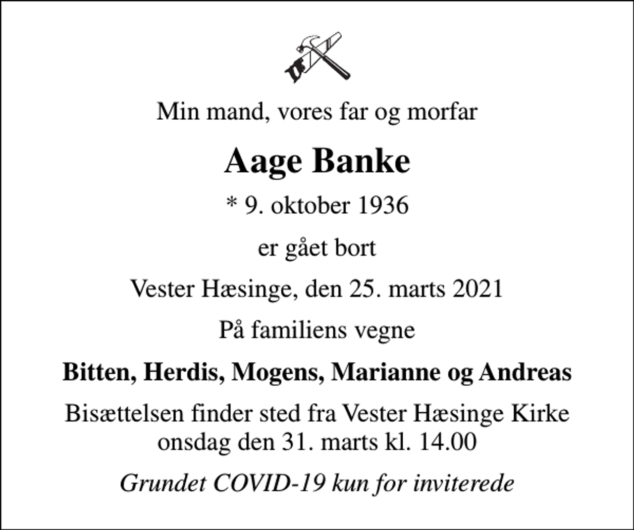 <p>Min mand, vores far og morfar<br />Aage Banke<br />* 9. oktober 1936<br />er gået bort<br />Vester Hæsinge, den 25. marts 2021<br />På familiens vegne<br />Bitten, Herdis, Mogens, Marianne og Andreas<br />Bisættelsen finder sted fra Vester Hæsinge Kirke onsdag den 31. marts kl. 14.00<br />Grundet COVID-19 kun for inviterede</p>