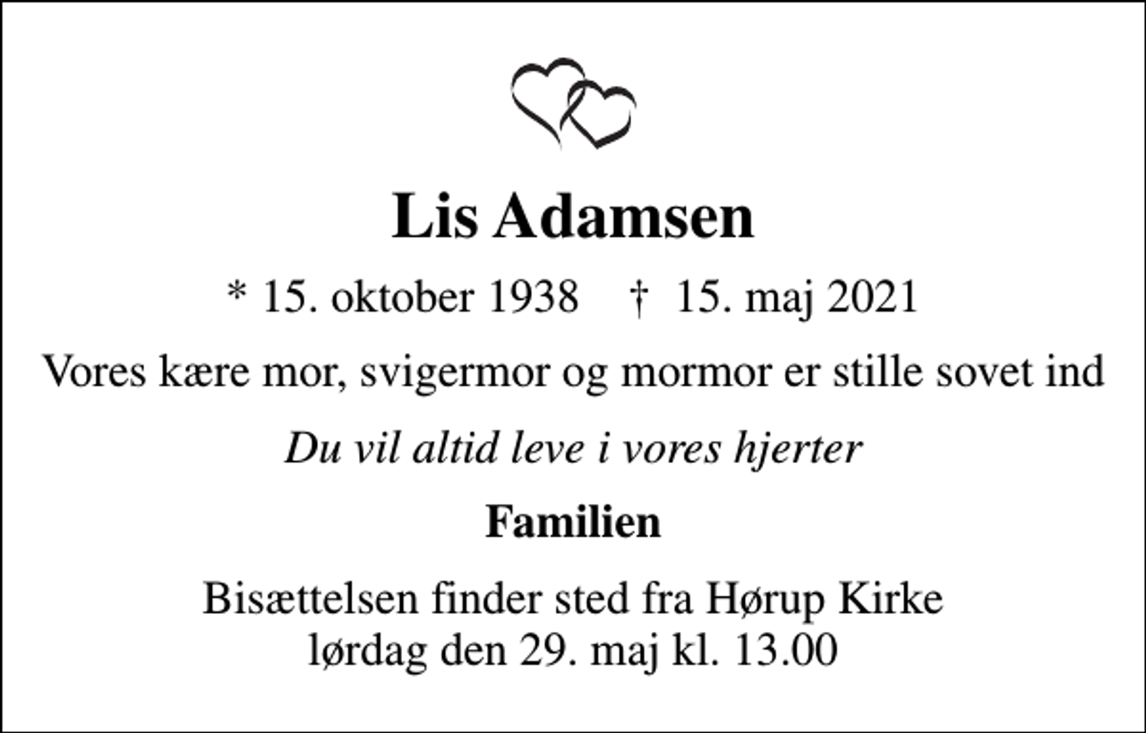 <p>Lis Adamsen<br />* 15. oktober 1938 ✝ 15. maj 2021<br />Vores kære mor, svigermor og mormor er stille sovet ind<br />Du vil altid leve i vores hjerter<br />Familien<br />Bisættelsen finder sted fra Hørup Kirke lørdag den 29. maj kl. 13.00</p>
