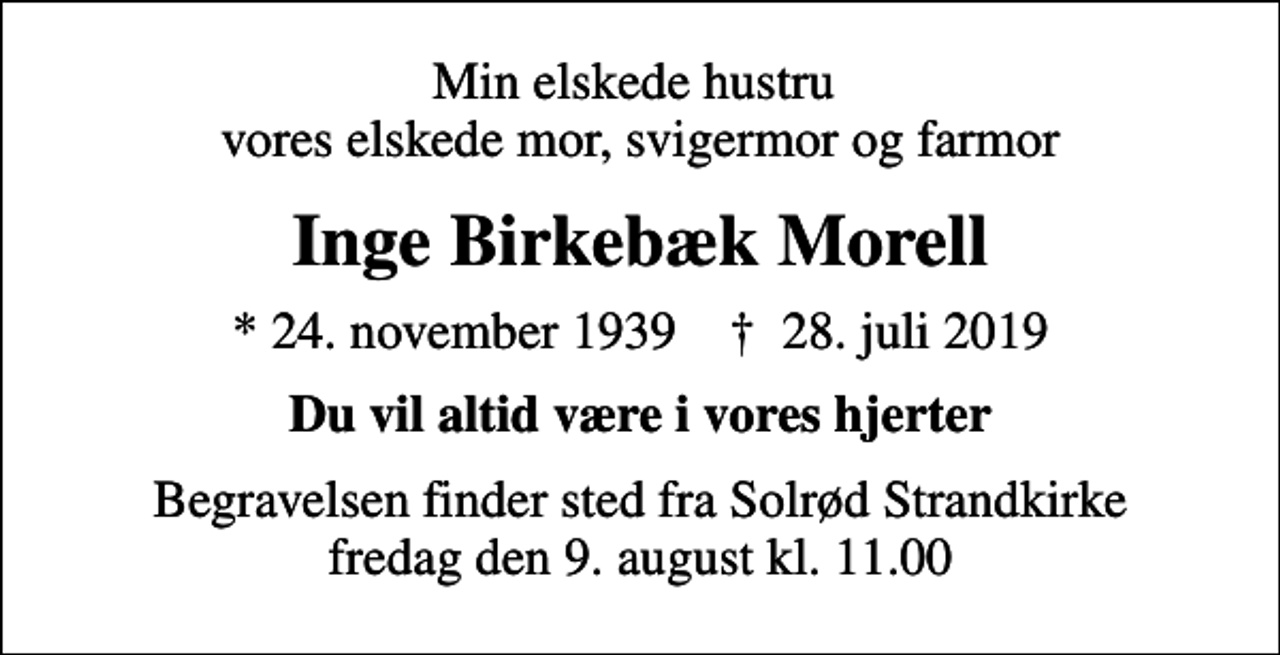 <p>Min elskede hustru vores elskede mor, svigermor og farmor<br />Inge Birkebæk Morell<br />* 24. november 1939 ✝ 28. juli 2019<br />Du vil altid være i vores hjerter<br />Begravelsen finder sted fra Solrød Strandkirke fredag den 9. august kl. 11.00</p>