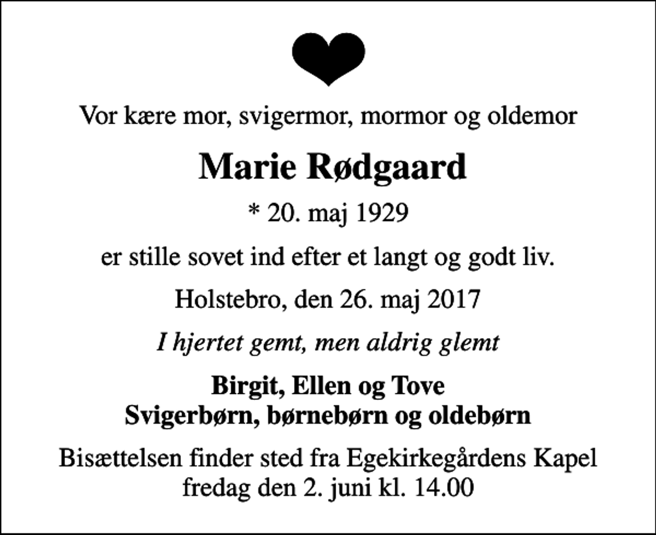 <p>Vor kære mor, svigermor, mormor og oldemor<br />Marie Rødgaard<br />* 20. maj 1929<br />er stille sovet ind efter et langt og godt liv.<br />Holstebro, den 26. maj 2017<br />I hjertet gemt, men aldrig glemt<br />Birgit, Ellen og Tove Svigerbørn, børnebørn og oldebørn<br />Bisættelsen finder sted fra Egekirkegårdens Kapel fredag den 2. juni kl. 14.00</p>