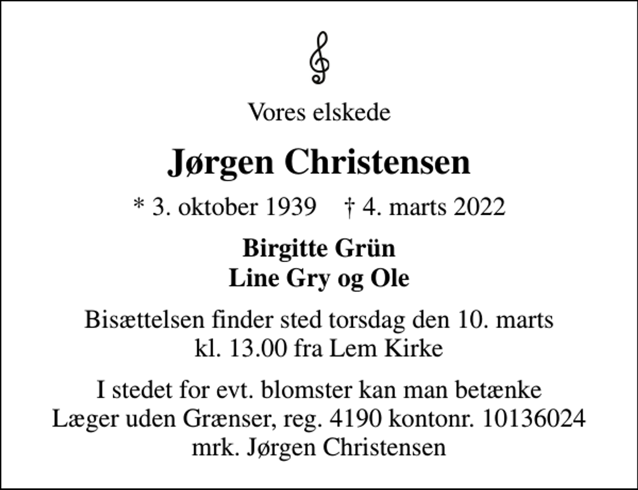 <p>Vores elskede<br />Jørgen Christensen<br />* 3. oktober 1939 ✝ 4. marts 2022<br />Birgitte Grün Line Gry og Ole<br />Bisættelsen finder sted torsdag den 10. marts kl. 13.00 fra Lem Kirke<br />I stedet for evt. blomster kan man betænke<br />Læger uden Grænser reg.4190kontonr.10136024mrk. Jørgen<br />Christensen</p>