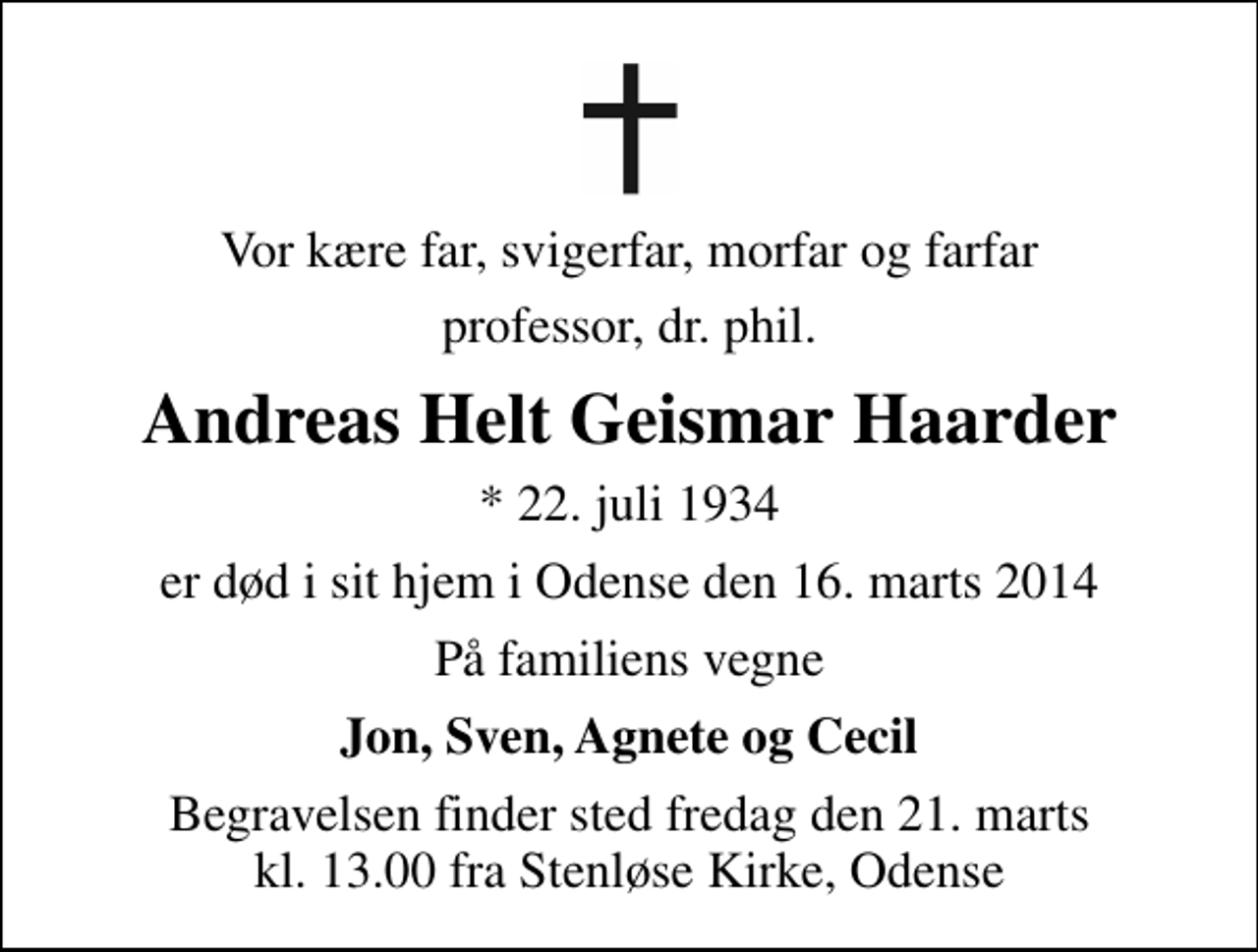 <p>Vor kære far, svigerfar, morfar og farfar<br />professor, dr. phil.<br />Andreas Helt Geismar Haarder<br />* 22. juli 1934<br />er død i sit hjem i Odense den 16. marts 2014<br />På familiens vegne<br />Jon, Sven, Agnete og Cecil<br />Begravelsen finder sted fredag den 21. marts kl. 13.00 fra Stenløse Kirke, Odense</p>