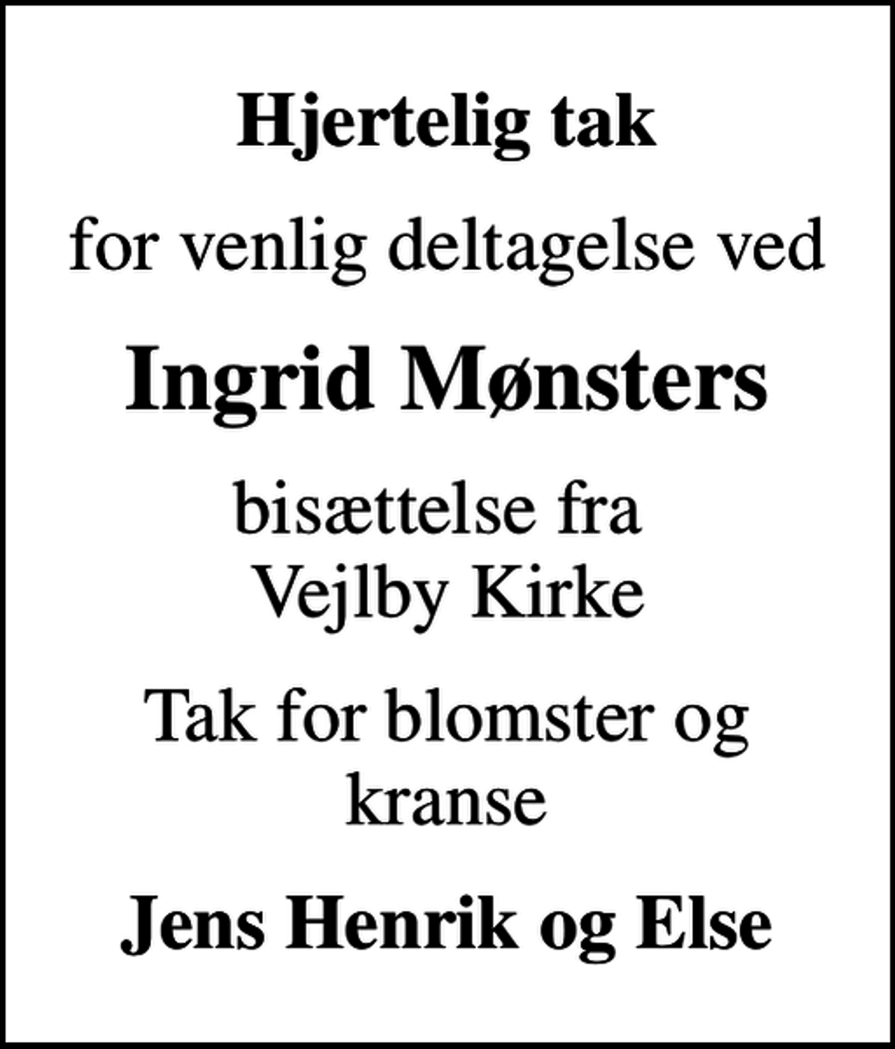 <p>Hjertelig tak<br />for venlig deltagelse ved<br />Ingrid Mønsters<br />bisættelse fra Vejlby Kirke<br />Tak for blomster og kranse<br />Jens Henrik og Else</p>