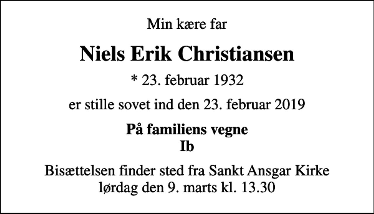 <p>Min kære far<br />Niels Erik Christiansen<br />* 23. februar 1932<br />er stille sovet ind den 23. februar 2019<br />På familiens vegne Ib<br />Bisættelsen finder sted fra Sankt Ansgar Kirke lørdag den 9. marts kl. 13.30</p>