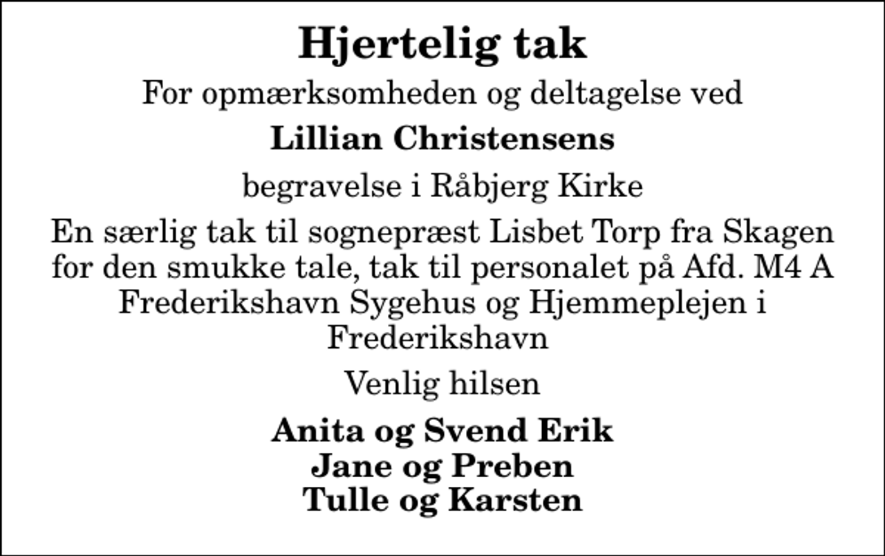 <p>Hjertelig tak<br />For opmærksomheden og deltagelse ved<br />Lillian Christensens<br />begravelse i Råbjerg Kirke<br />En særlig tak til sognepræst Lisbet Torp fra Skagen for den smukke tale, tak til personalet på Afd. M4 A Frederikshavn Sygehus og Hjemmeplejen i Frederikshavn<br />Venlig hilsen<br />Anita og Svend Erik Jane og Preben Tulle og Karsten</p>