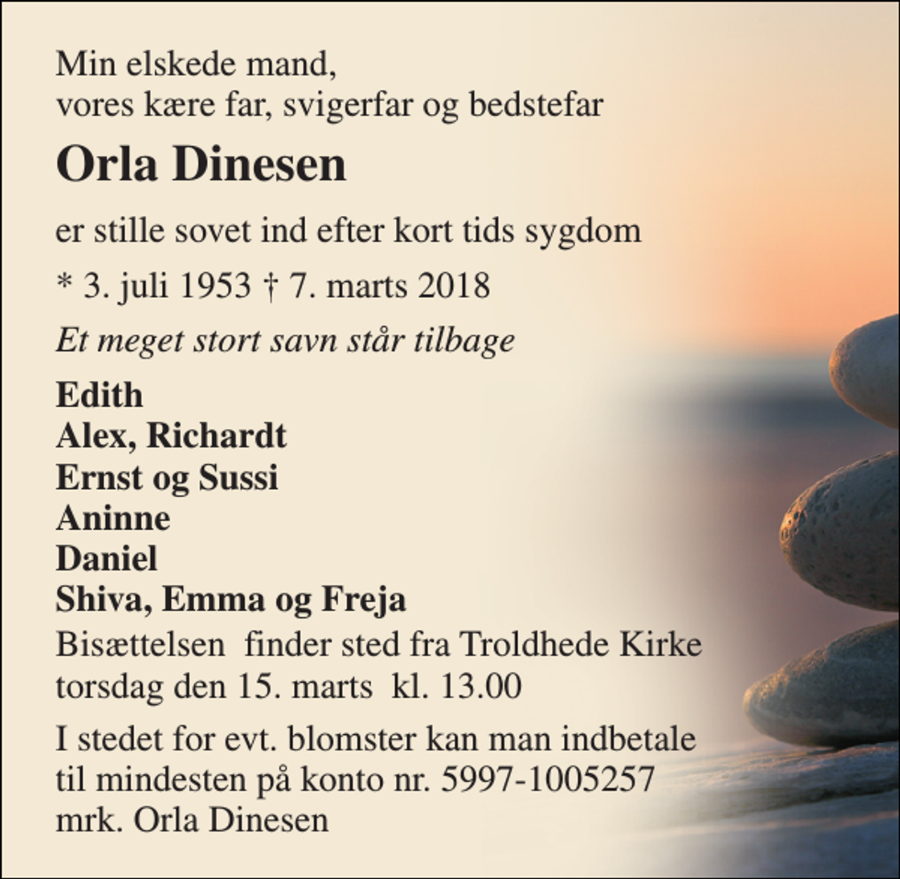 <p>Min elskede mand, vores kære far, svigerfar og bedstefar<br />Orla Dinesen<br />er stille sovet ind efter kort tids sygdom<br />* 3. juli 1953 † 7. marts 2018<br />Et meget stort savn står tilbage<br />Edith Alex, Richardt Ernst og Sussi Aninne Daniel Shiva, Emma og Freja<br />Bisættelsen​ finder sted fra Troldhede Kirke torsdag den 15. marts​ kl. 13.00<br />I stedet for evt. blomster kan man indbetale til mindesten på konto nr. 5997-1005257 mrk. Orla Dinesen</p>