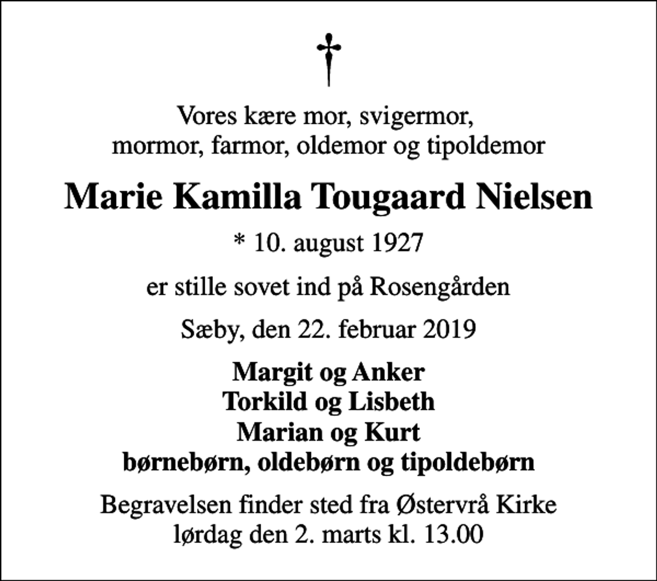 <p>Vores kære mor, svigermor, mormor, farmor, oldemor og tipoldemor<br />Marie Kamilla Tougaard Nielsen<br />* 10. august 1927<br />er stille sovet ind på Rosengården<br />Sæby, den 22. februar 2019<br />Margit og Anker Torkild og Lisbeth Marian og Kurt børnebørn, oldebørn og tipoldebørn<br />Begravelsen finder sted fra Østervrå Kirke lørdag den 2. marts kl. 13.00</p>
