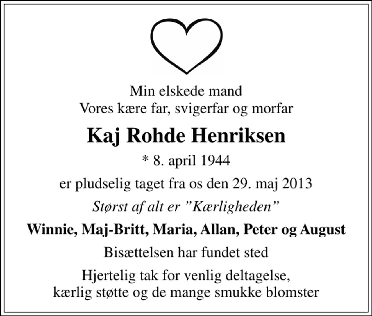 <p>Min elskede mand Vores kære far, svigerfar og morfar<br />Kaj Rohde Henriksen<br />* 8. april 1944<br />er pludselig taget fra os den 29. maj 2013<br />Størst af alt er Kærligheden<br />Winnie, Maj-Britt, Maria, Allan, Peter og August<br />Bisættelsen har fundet sted<br />Hjertelig tak for venlig deltagelse, kærlig støtte og de mange smukke blomster</p>