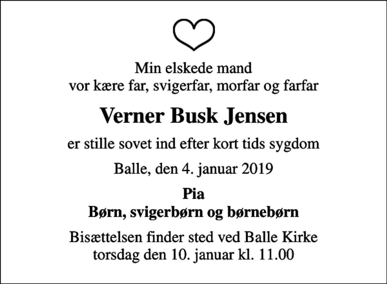 <p>Min elskede mand vor kære far, svigerfar, morfar og farfar<br />Verner Busk Jensen<br />er stille sovet ind efter kort tids sygdom<br />Balle, den 4. januar 2019<br />Pia Børn, svigerbørn og børnebørn<br />Bisættelsen finder sted ved Balle Kirke torsdag den 10. januar kl. 11.00</p>