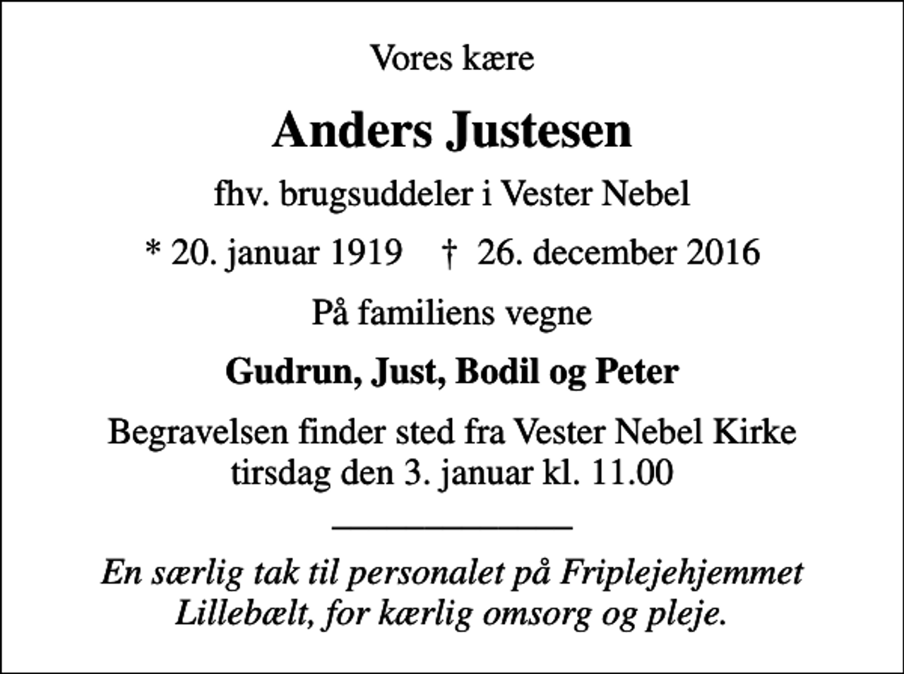 <p>Vores kære<br />Anders Justesen<br />fhv. brugsuddeler i Vester Nebel<br />* 20. januar 1919 ✝ 26. december 2016<br />På familiens vegne<br />Gudrun, Just, Bodil og Peter<br />Begravelsen finder sted fra Vester Nebel Kirke tirsdag den 3. januar kl. 11.00 _____________<br />En særlig tak til personalet på Friplejehjemmet Lillebælt, for kærlig omsorg og pleje.</p>