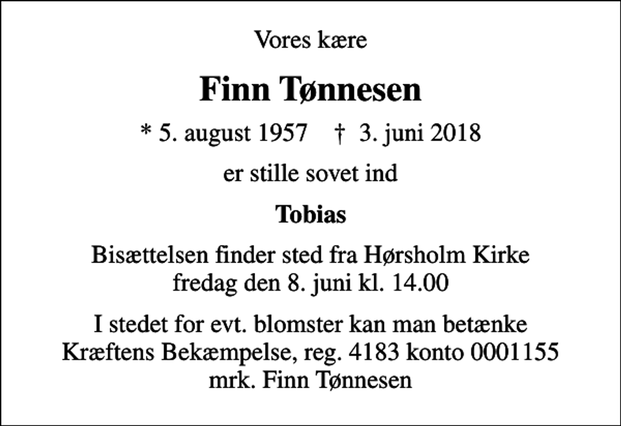 <p>Vores kære<br />Finn Tønnesen<br />* 5. august 1957 ✝ 3. juni 2018<br />er stille sovet ind<br />Tobias<br />Bisættelsen finder sted fra Hørsholm Kirke fredag den 8. juni kl. 14.00<br />I stedet for evt. blomster kan man betænke<br />Kræftens Bekæmpelse reg.4183konto0001155mrk. Finn<br />Tønnesen</p>