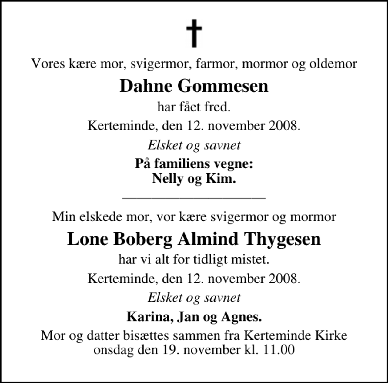 <p>Vores kære mor, svigermor, farmor, mormor og oldemor<br />Dahne Gommesen<br />har fået fred.<br />Kerteminde, den 12. november 2008.<br />Elsket og savnet<br />På familiens vegne: Nelly og Kim.<br />Min elskede mor, vor kære svigermor og mormor<br />Lone Boberg Almind Thygesen<br />har vi alt for tidligt mistet.<br />Kerteminde, den 12. november 2008.<br />Elsket og savnet<br />Karina, Jan og Agnes.<br />Mor og datter bisættes sammen fra Kerteminde Kirke onsdag den 19. november kl. 11.00</p>