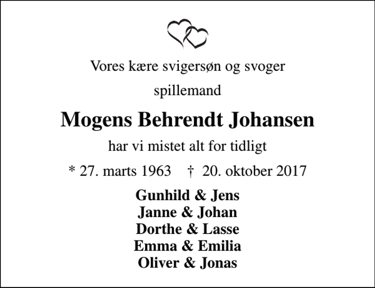 <p>Vores kære svigersøn og svoger<br />spillemand<br />Mogens Behrendt Johansen<br />har vi mistet alt for tidligt<br />* 27. marts 1963 ✝ 20. oktober 2017<br />Gunhild &amp; Jens Janne &amp; Johan Dorthe &amp; Lasse Emma &amp; Emilia Oliver &amp; Jonas</p>