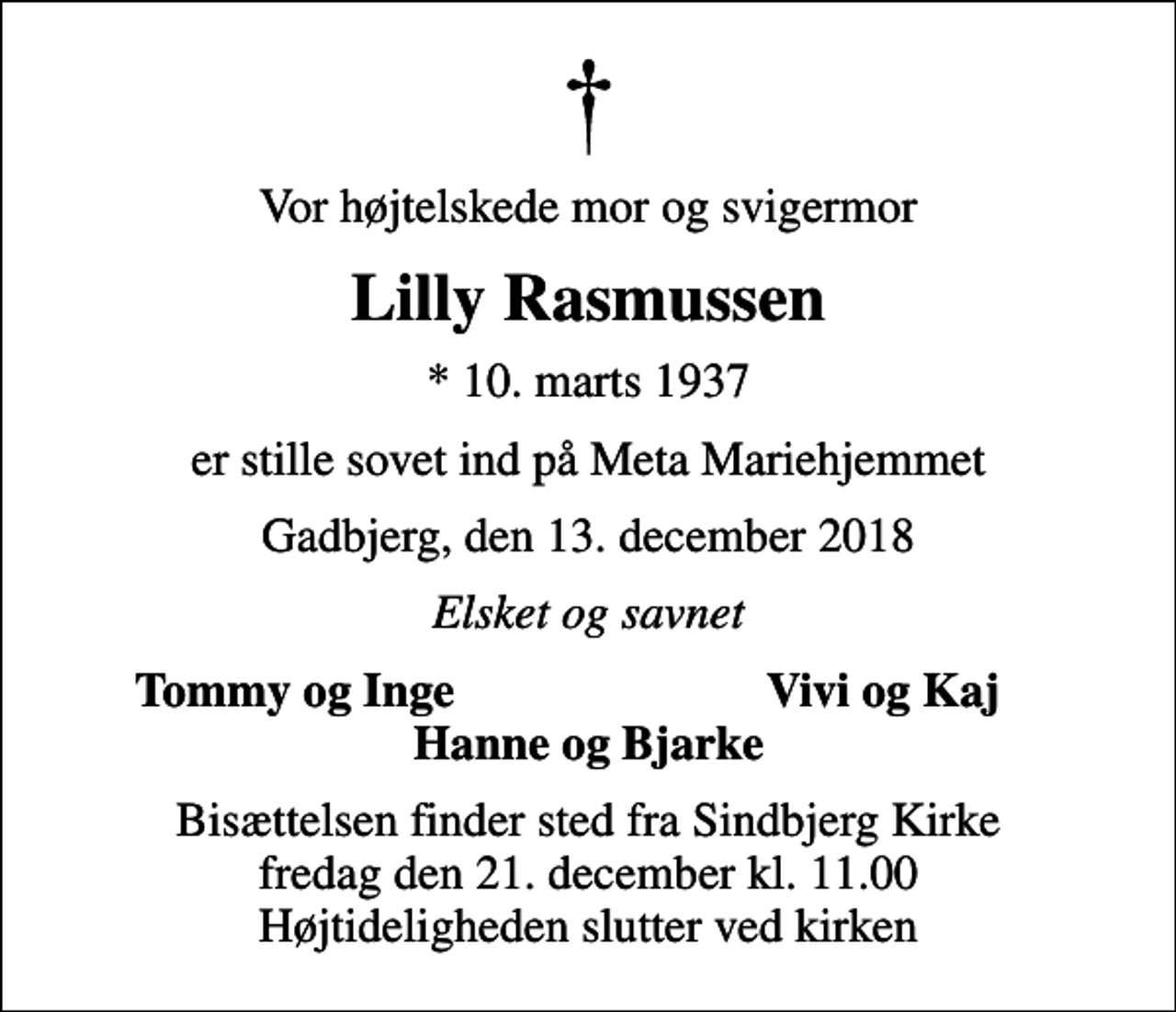 <p>Vor højtelskede mor og svigermor<br />Lilly Rasmussen<br />* 10. marts 1937<br />er stille sovet ind på Meta Mariehjemmet<br />Gadbjerg, den 13. december 2018<br />Elsket og savnet<br />Tommy og Inge<br />Vivi og Kaj<br />Bisættelsen finder sted fra Sindbjerg Kirke fredag den 21. december kl. 11.00 Højtideligheden slutter ved kirken</p>
