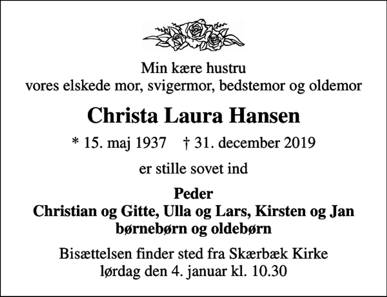 <p>Min kære hustru vores elskede mor, svigermor, bedstemor og oldemor<br />Christa Laura Hansen<br />* 15. maj 1937 ✝ 31. december 2019<br />er stille sovet ind<br />Peder Christian og Gitte, Ulla og Lars, Kirsten og Jan børnebørn og oldebørn<br />Bisættelsen finder sted fra Skærbæk Kirke lørdag den 4. januar kl. 10.30</p>
