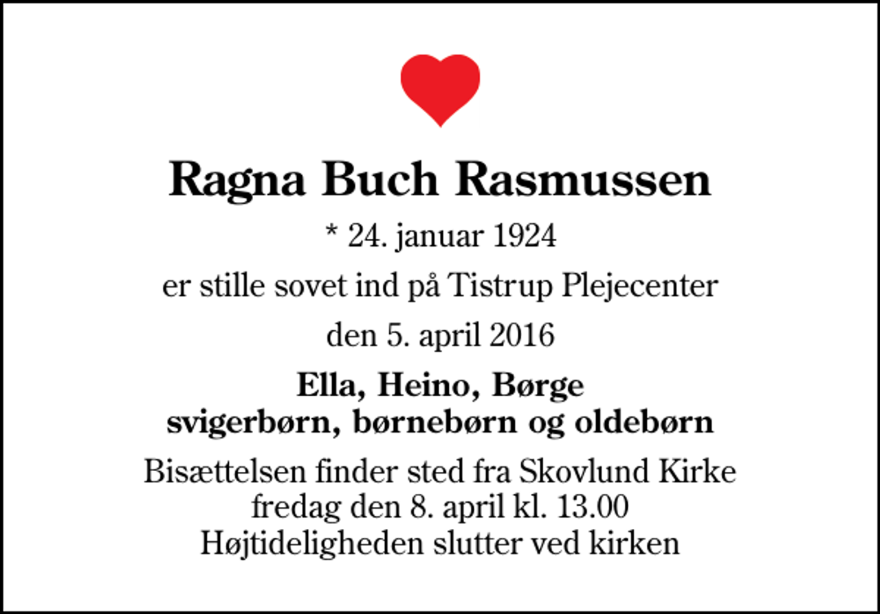 <p>Ragna Buch Rasmussen<br />* 24. januar 1924<br />er stille sovet ind på Tistrup Plejecenter<br />den 5. april 2016<br />Ella, Heino, Børge svigerbørn, børnebørn og oldebørn<br />Bisættelsen finder sted fra Skovlund Kirke fredag den 8. april kl. 13.00 Højtideligheden slutter ved kirken</p>