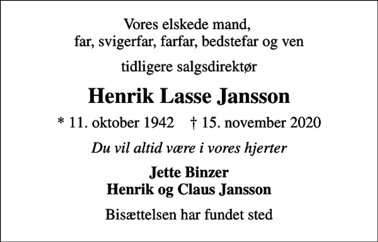 <p>Vores elskede mand, far, svigerfar, farfar, bedstefar og ven<br />tidligere salgsdirektør<br />Henrik Lasse Jansson<br />* 11. oktober 1942 ✝ 15. november 2020<br />Du vil altid være i vores hjerter<br />Jette Binzer Henrik og Claus Jansson<br />Bisættelsen har fundet sted</p>
