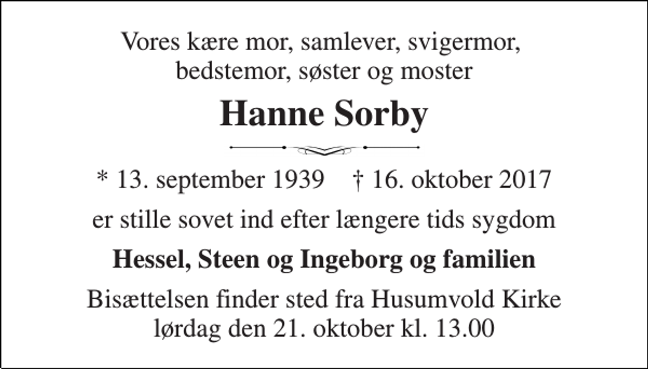 <p>Vores kære mor, samlever, svigermor, bedstemor, søster og moster<br />Hanne Sorby<br />* 13. september 1939 † 16. oktober 2017<br />er stille sovet ind efter længere tids sygdom<br />Hessel, Steen og Ingeborg og familien<br />Bisættelsen finder sted fra Husumvold Kirke lørdag den 21. oktober kl. 13.00</p>