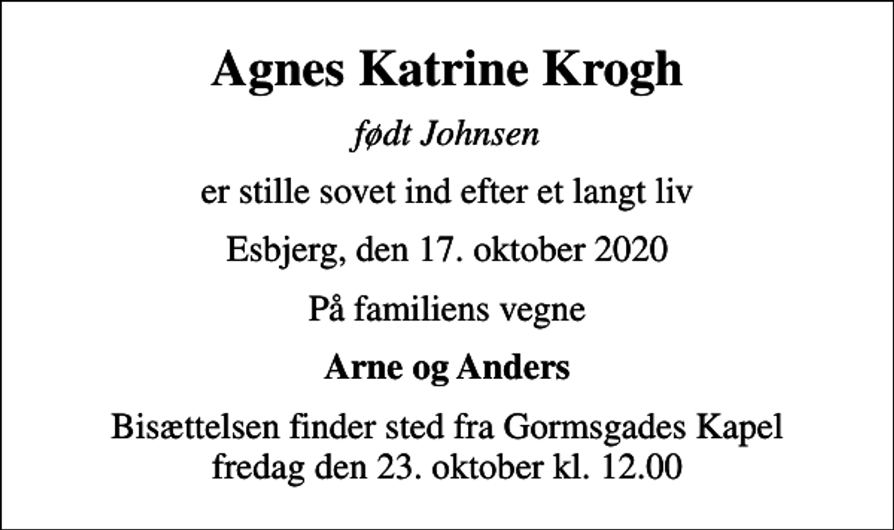 <p>Agnes Katrine Krogh<br />født Johnsen<br />er stille sovet ind efter et langt liv<br />Esbjerg, den 17. oktober 2020<br />På familiens vegne<br />Arne og Anders<br />Bisættelsen finder sted fra Gormsgades Kapel fredag den 23. oktober kl. 12.00</p>