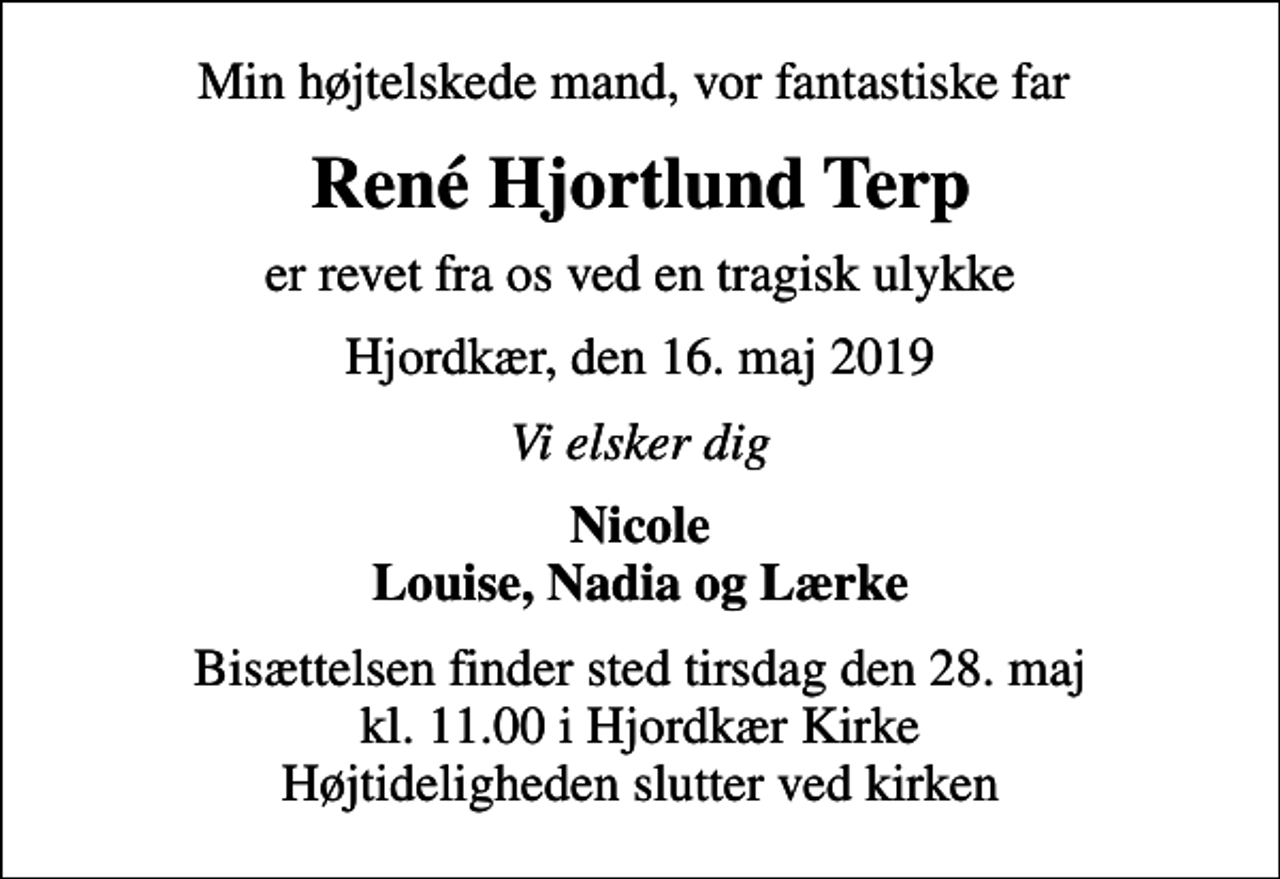 <p>Min højtelskede mand, vor fantastiske far<br />René Hjortlund Terp<br />er revet fra os ved en tragisk ulykke<br />Hjordkær, den 16. maj 2019<br />Vi elsker dig<br />Nicole Louise, Nadia og Lærke<br />Bisættelsen finder sted tirsdag den 28. maj kl. 11.00 i Hjordkær Kirke Højtideligheden slutter ved kirken</p>