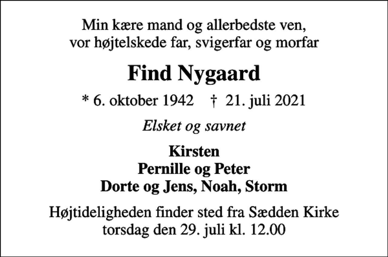 <p>Min kære mand og allerbedste ven, vor højtelskede far, svigerfar og morfar<br />Find Nygaard<br />* 6. oktober 1942 ✝ 21. juli 2021<br />Elsket og savnet<br />Kirsten Pernille og Peter Dorte og Jens, Noah, Storm<br />Højtideligheden finder sted fra Sædden Kirke torsdag den 29. juli kl. 12.00</p>