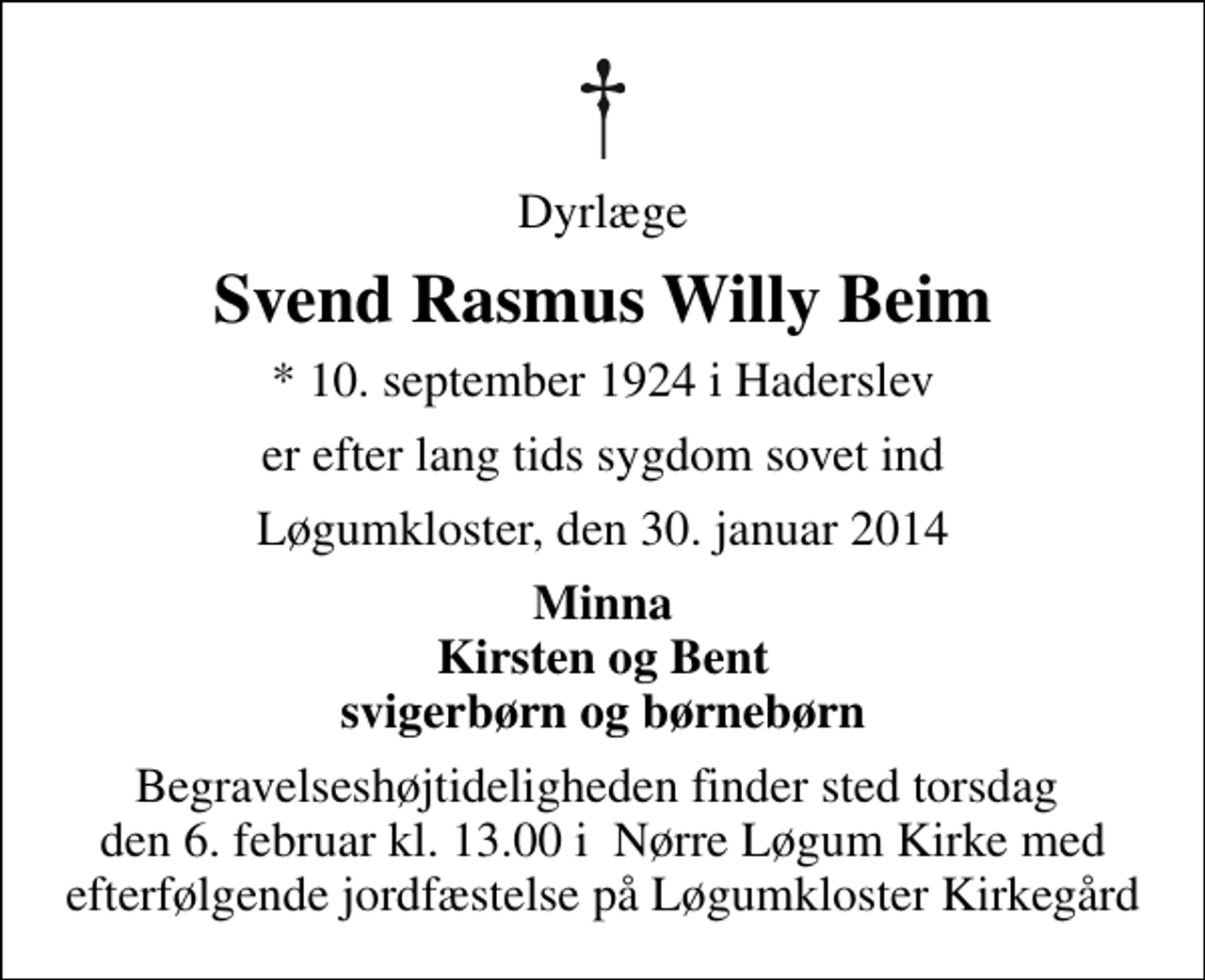 <p>Dyrlæge<br />Svend Rasmus Willy Beim<br />* 10. september 1924 i Haderslev<br />er efter lang tids sygdom sovet ind<br />Løgumkloster, den 30. januar 2014<br />Minna Kirsten og Bent svigerbørn og børnebørn<br />Begravelseshøjtideligheden finder sted torsdag den 6. februar kl. 13.00 i Nørre Løgum Kirke med efterfølgende jordfæstelse på Løgumkloster Kirkegård</p>