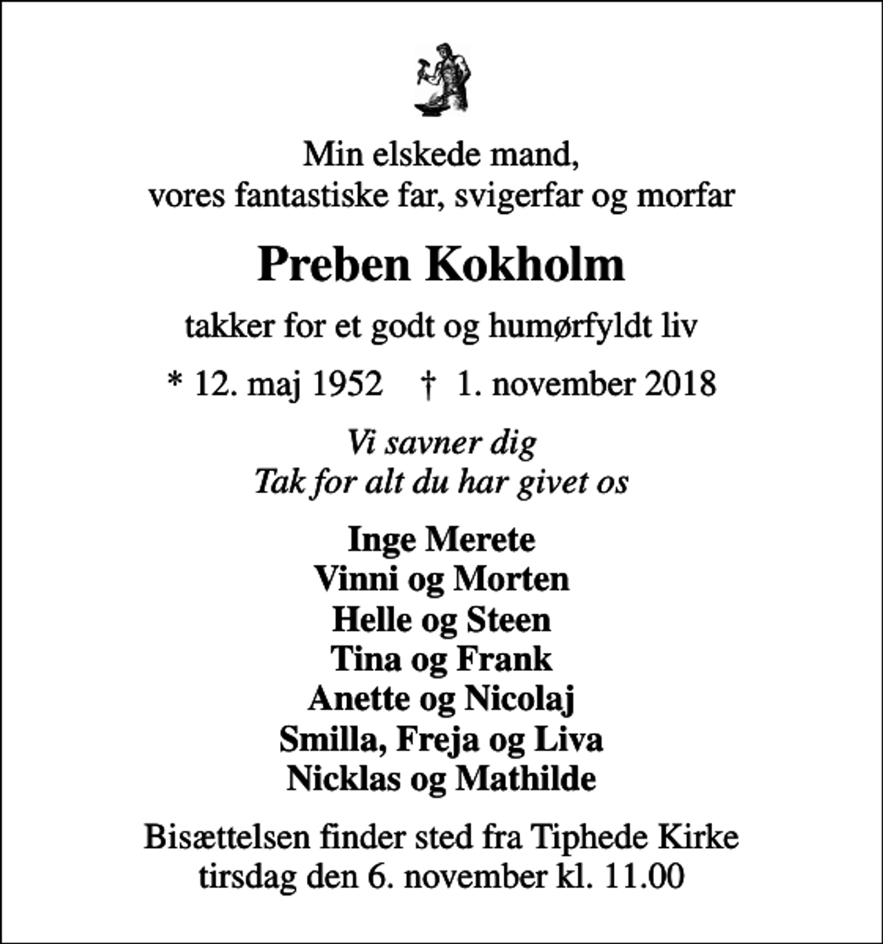 <p>Min elskede mand, vores fantastiske far, svigerfar og morfar<br />Preben Kokholm<br />takker for et godt og humørfyldt liv<br />* 12. maj 1952 ✝ 1. november 2018<br />Vi savner dig Tak for alt du har givet os<br />Inge Merete Vinni og Morten Helle og Steen Tina og Frank Anette og Nicolaj Smilla, Freja og Liva Nicklas og Mathilde<br />Bisættelsen finder sted fra Tiphede Kirke tirsdag den 6. november kl. 11.00</p>