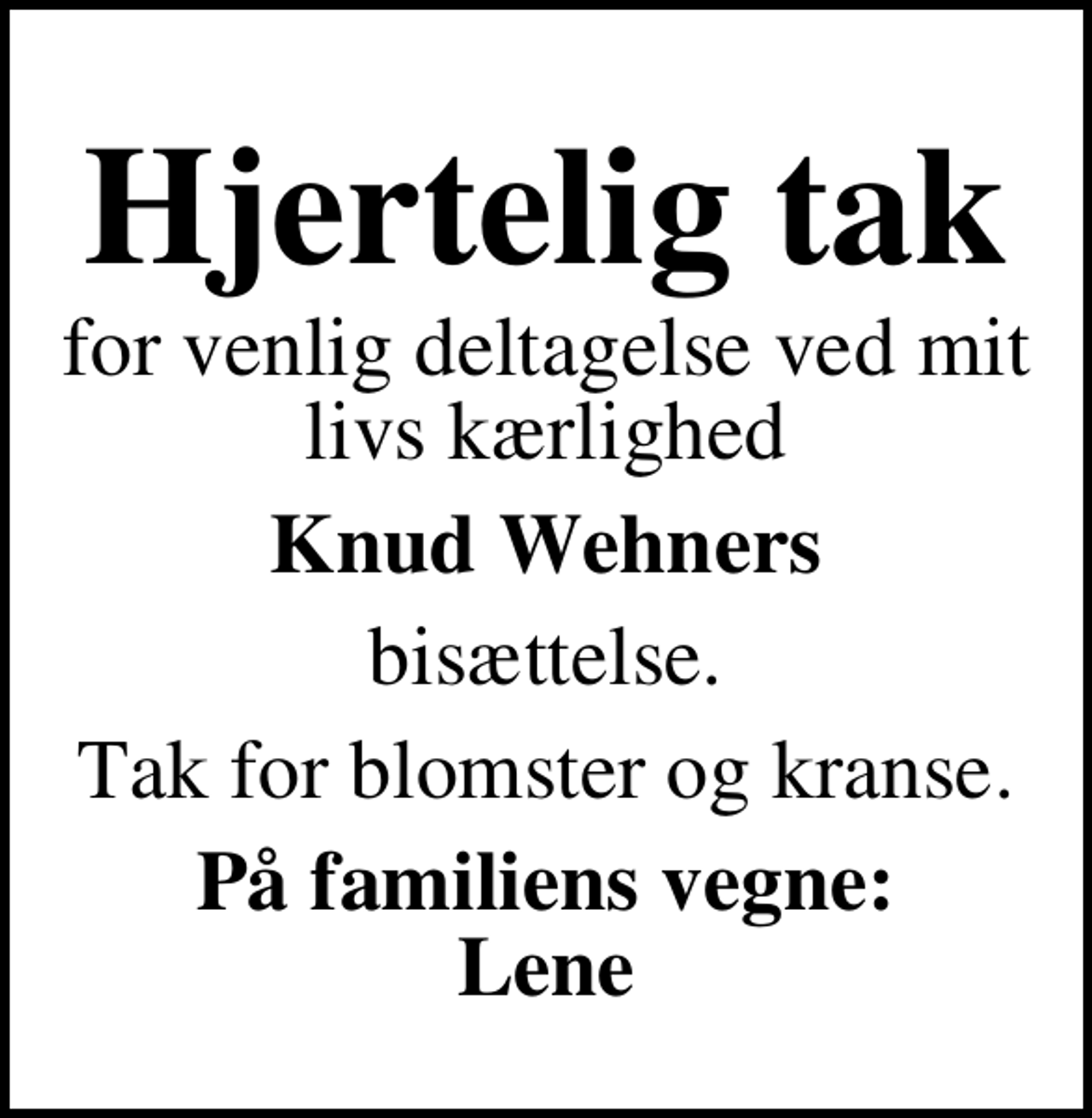 <p>Hjertelig tak<br />for venlig deltagelse ved mit livs kærlighed<br />Knud Wehners<br />bisættelse.<br />Tak for blomster og kranse.<br />På familiens vegne: Lene</p>