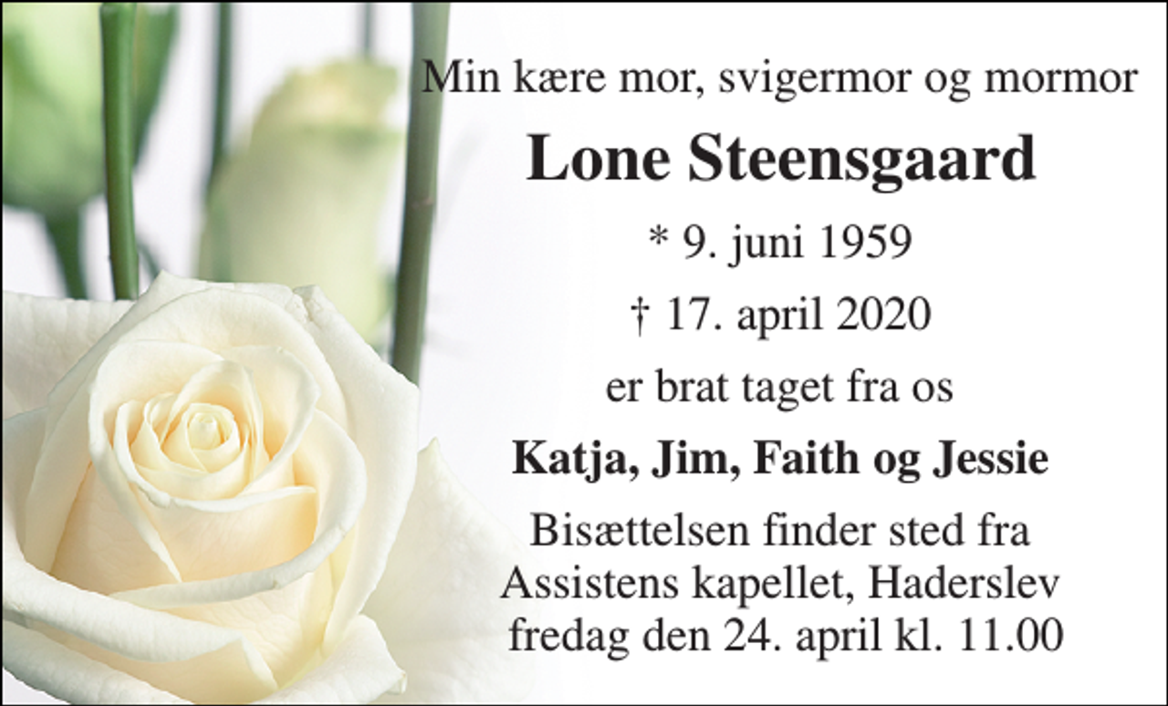 <p>Min kære mor, svigermor og mormor<br />Lone Steensgaard​<br />* 9. juni 1959<br />† 17. april 2020<br />er brat taget fra os<br />Katja, Jim, Faith og Jessie<br />Bisættelsen finder sted fra Assistens kapellet, Haderslev fredag den 24. april kl. 11.00</p>