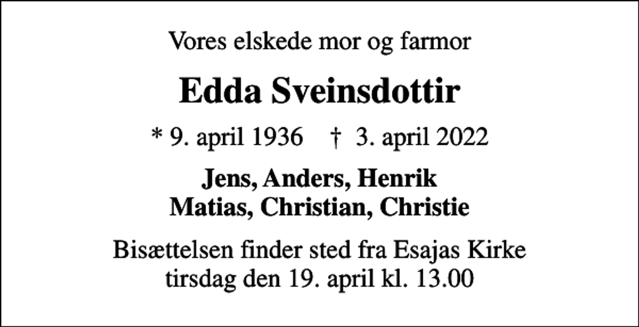 <p>Vores elskede mor og farmor<br />Edda Sveinsdottir<br />* 9. april 1936 ✝ 3. april 2022<br />Jens, Anders, Henrik Matias, Christian, Christie<br />Bisættelsen finder sted fra Esajas Kirke tirsdag den 19. april kl. 13.00</p>