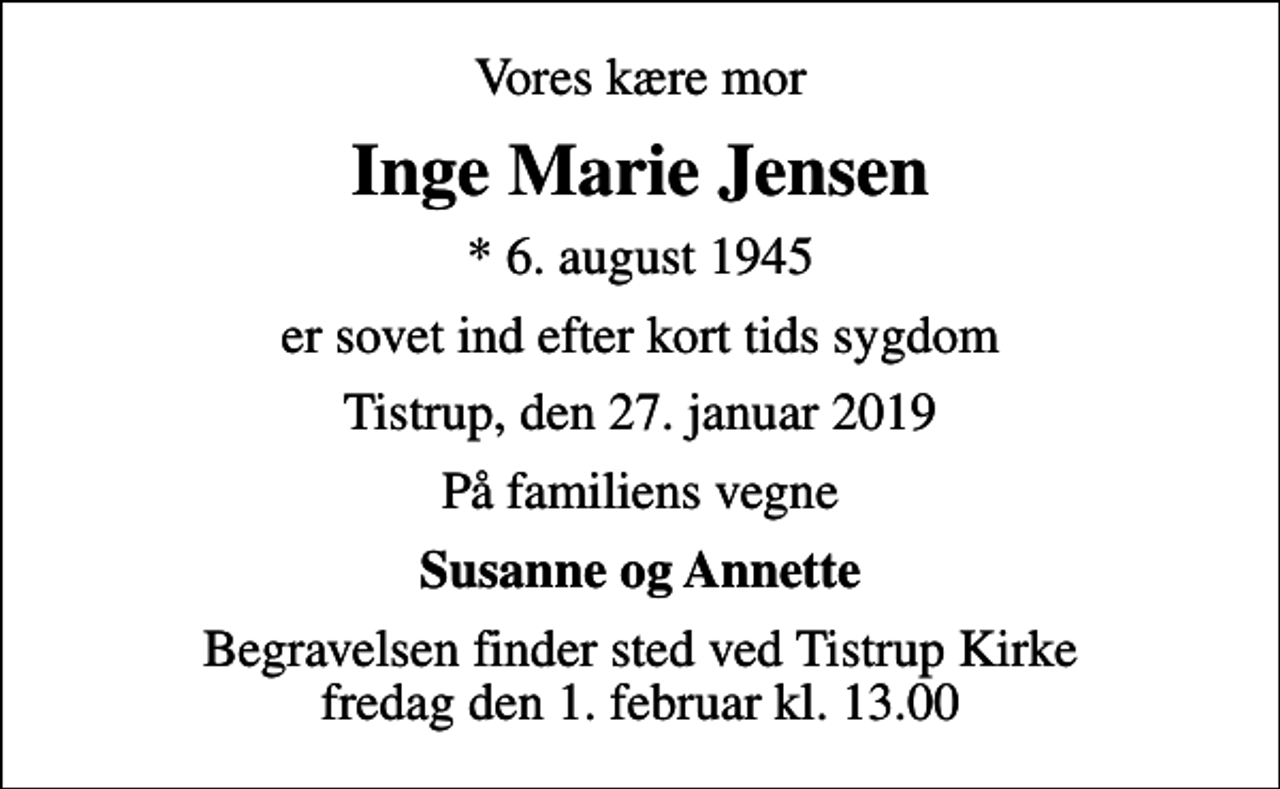 <p>Vores kære mor<br />Inge Marie Jensen<br />* 6. august 1945<br />er sovet ind efter kort tids sygdom<br />Tistrup, den 27. januar 2019<br />På familiens vegne<br />Susanne og Annette<br />Begravelsen finder sted ved Tistrup Kirke fredag den 1. februar kl. 13.00</p>