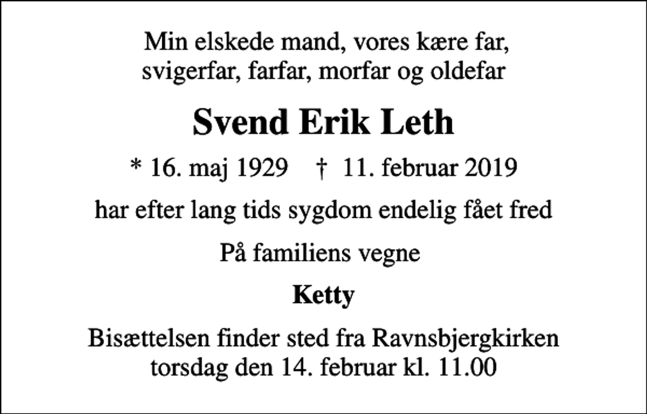 <p>Min elskede mand, vores kære far, svigerfar, farfar, morfar og oldefar<br />Svend Erik Leth<br />* 16. maj 1929 ✝ 11. februar 2019<br />har efter lang tids sygdom endelig fået fred<br />På familiens vegne<br />Ketty<br />Bisættelsen finder sted fra Ravnsbjergkirken torsdag den 14. februar kl. 11.00</p>