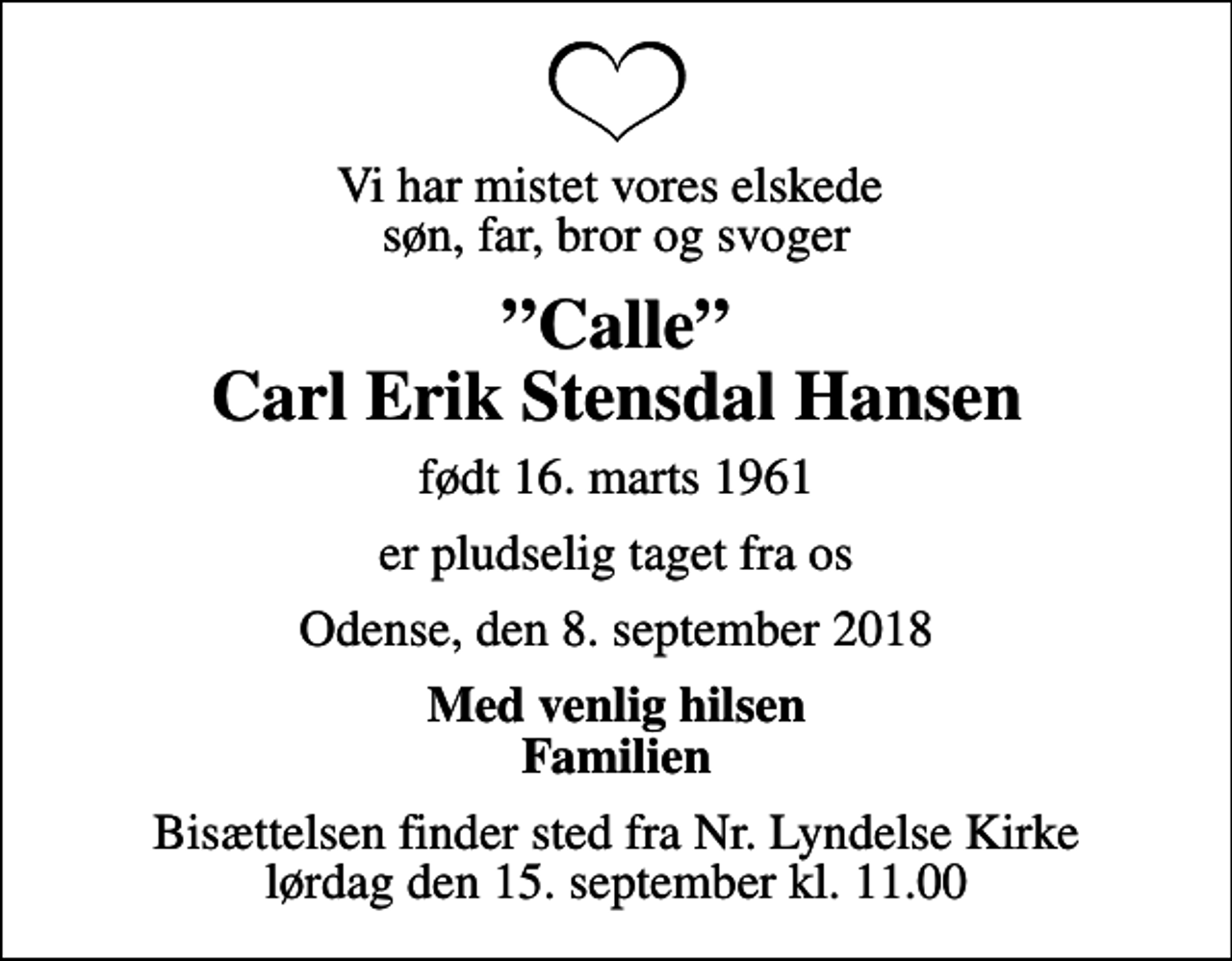 <p>Vi har mistet vores elskede søn, far, bror og svoger<br />Calle Carl Erik Stensdal Hansen<br />født 16. marts 1961<br />er pludselig taget fra os<br />Odense, den 8. september 2018<br />Med venlig hilsen Familien<br />Bisættelsen finder sted fra Nr. Lyndelse Kirke lørdag den 15. september kl. 11.00</p>