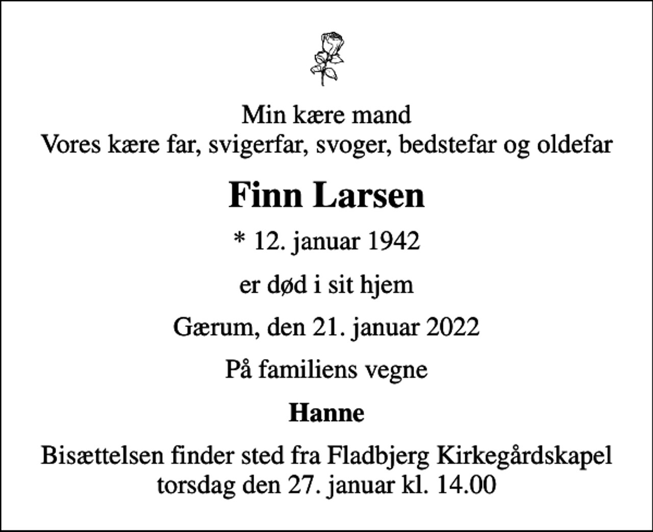 <p>Min kære mand Vores kære far, svigerfar, svoger, bedstefar og oldefar<br />Finn Larsen<br />* 12. januar 1942<br />er død i sit hjem<br />Gærum, den 21. januar 2022<br />På familiens vegne<br />Hanne<br />Bisættelsen finder sted fra Fladbjerg Kirkegårdskapel torsdag den 27. januar kl. 14.00</p>