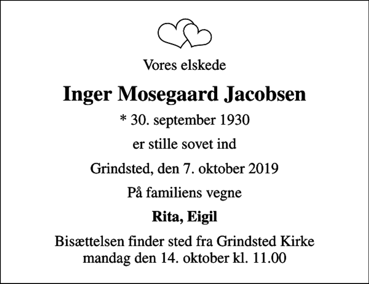 <p>Vores elskede<br />Inger Mosegaard Jacobsen<br />* 30. september 1930<br />er stille sovet ind<br />Grindsted, den 7. oktober 2019<br />På familiens vegne<br />Rita, Eigil<br />Bisættelsen finder sted fra Grindsted Kirke mandag den 14. oktober kl. 11.00</p>
