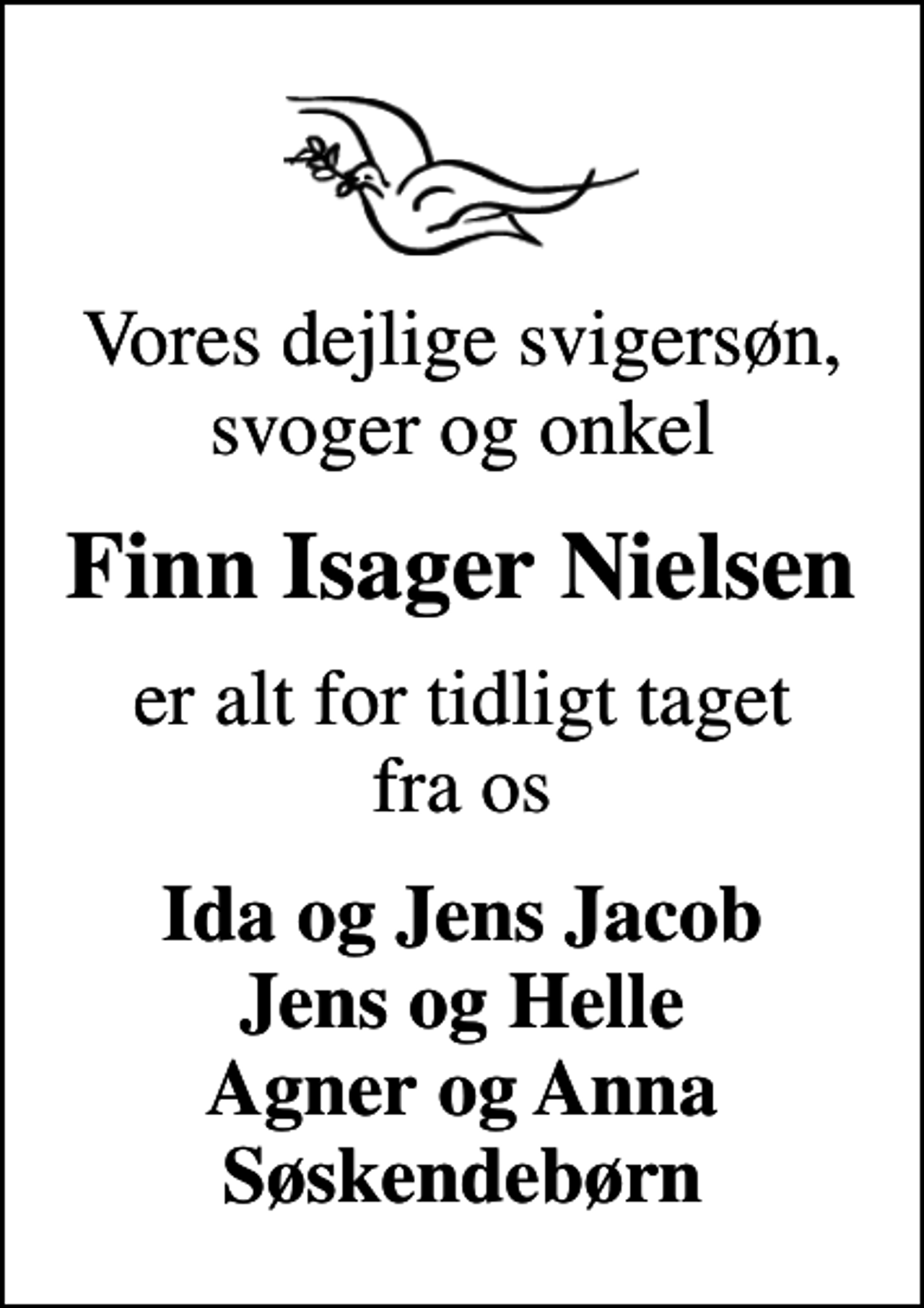 <p>Vores dejlige svigersøn, svoger og onkel<br />Finn Isager Nielsen<br />er alt for tidligt taget fra os<br />Ida og Jens Jacob Jens og Helle Agner og Anna Søskendebørn</p>