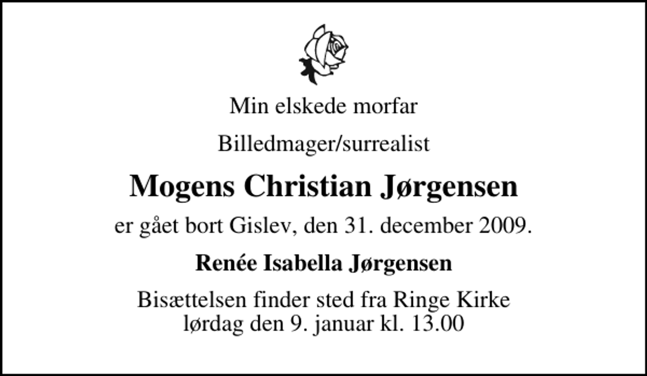 <p>Min elskede morfar<br />Billedmager/surrealist<br />Mogens Christian Jørgensen<br />er gået bort Gislev, den 31. december 2009.<br />Renée Isabella Jørgensen<br />Bisættelsen finder sted fra Ringe Kirke lørdag den 9. januar kl. 13.00</p>