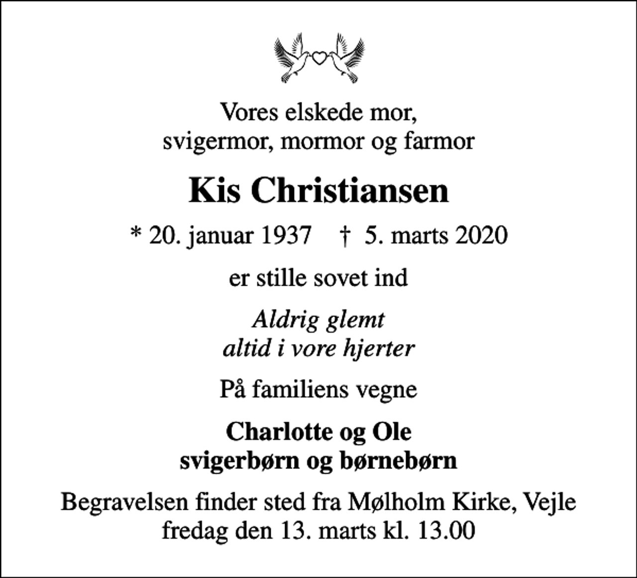 <p>Vores elskede mor, svigermor, mormor og farmor<br />Kis Christiansen<br />* 20. januar 1937 ✝ 5. marts 2020<br />er stille sovet ind<br />Aldrig glemt altid i vore hjerter<br />På familiens vegne<br />Charlotte og Ole<br />Begravelsen finder sted fra Mølholm Kirke, Vejle fredag den 13. marts kl. 13.00</p>