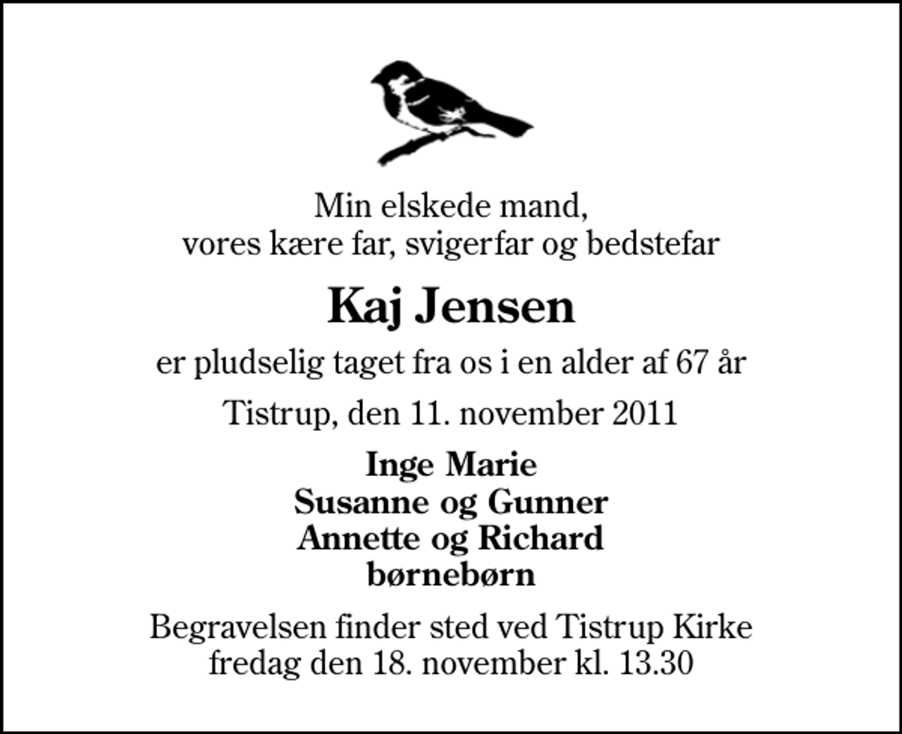<p>Min elskede mand, vores kære far, svigerfar og bedstefar<br />Kaj Jensen<br />er pludselig taget fra os i en alder af 67 år<br />Tistrup, den 11. november 2011<br />Inge Marie Susanne og Gunner Annette og Richard børnebørn<br />Begravelsen finder sted ved Tistrup Kirke fredag den 18. november kl. 13.30</p>