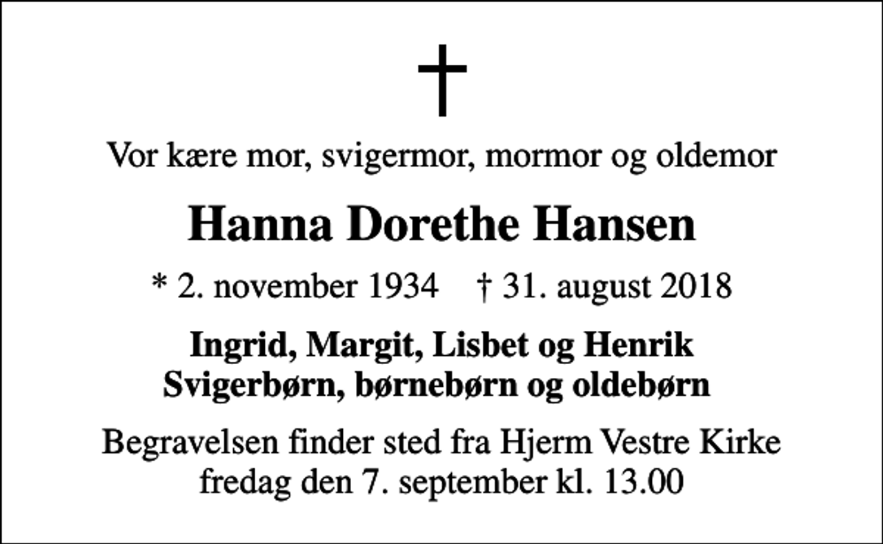 <p>Vor kære mor, svigermor, mormor og oldemor<br />Hanna Dorethe Hansen<br />* 2. november 1934 ✝ 31. august 2018<br />Ingrid, Margit, Lisbet og Henrik Svigerbørn, børnebørn og oldebørn<br />Begravelsen finder sted fra Hjerm Vestre Kirke fredag den 7. september kl. 13.00</p>